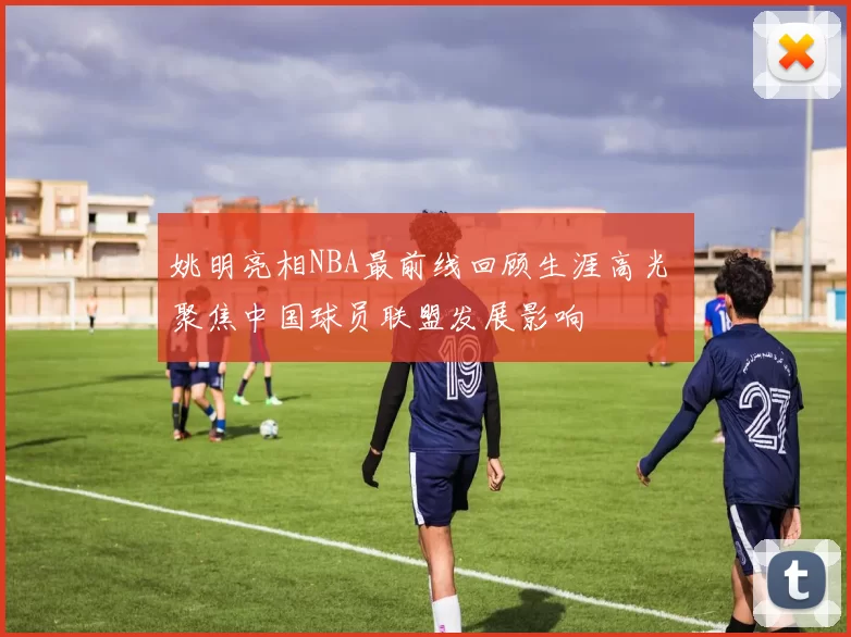 姚明亮相NBA最前线回顾生涯高光 聚焦中国球员联盟发展影响