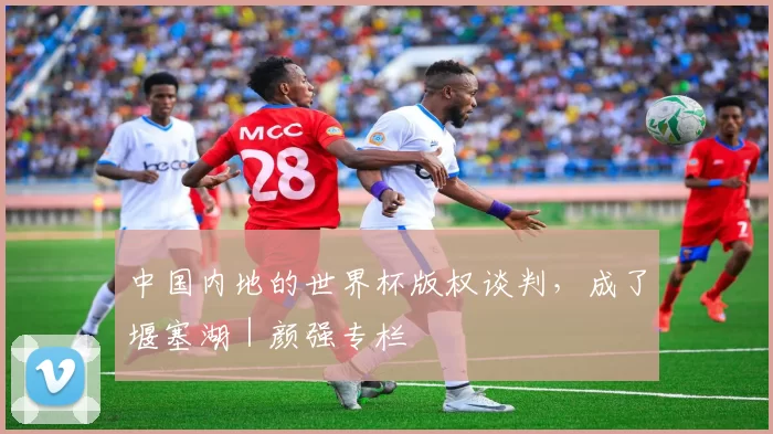 中国内地的世界杯版权谈判，成了堰塞湖｜颜强专栏