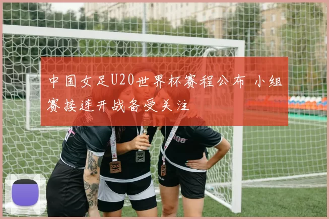 中国女足U20世界杯赛程公布 小组赛接连开战备受关注