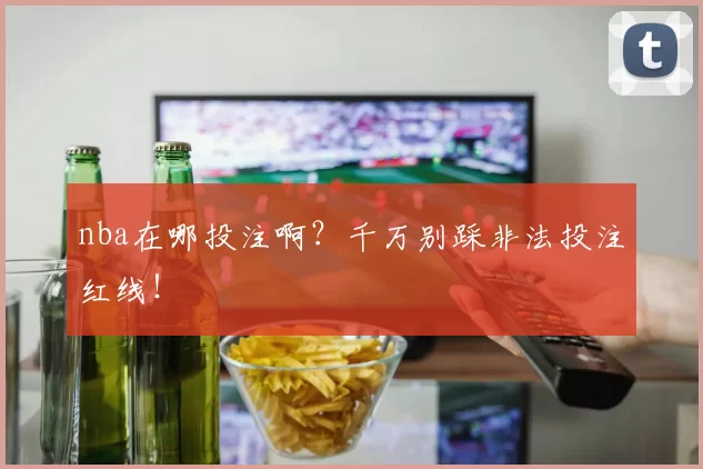 nba在哪投注啊？千万别踩非法投注红线！