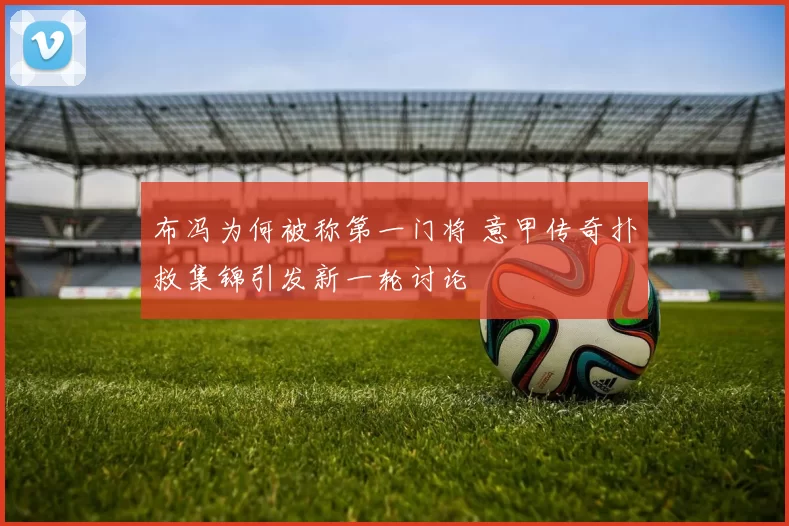 布冯为何被称第一门将 意甲传奇扑救集锦引发新一轮讨论