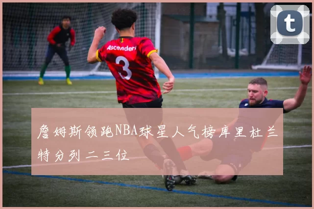 詹姆斯领跑NBA球星人气榜库里杜兰特分列二三位