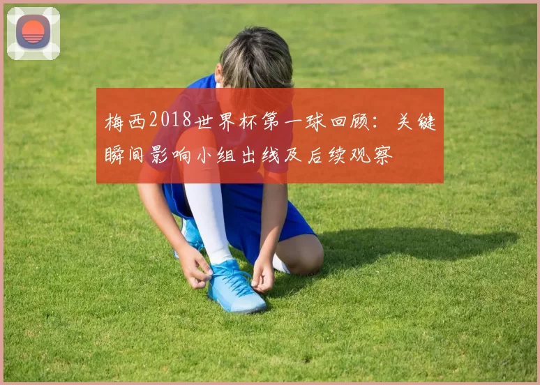 梅西2018世界杯第一球回顾：关键瞬间影响小组出线及后续观察